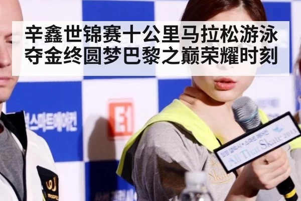 辛鑫世锦赛十公里马拉松游泳夺金终圆梦巴黎之巅荣耀时刻