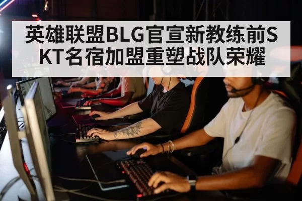 英雄联盟BLG官宣新教练前SKT名宿加盟重塑战队荣耀