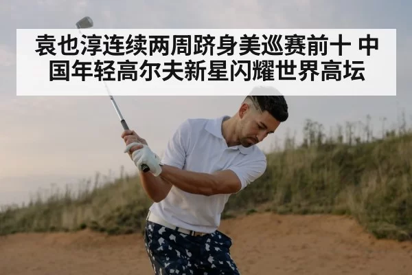 袁也淳连续两周跻身美巡赛前十 中国年轻高尔夫新星闪耀世界高坛
