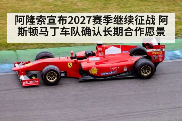 阿隆索宣布2027赛季继续征战 阿斯顿马丁车队确认长期合作愿景